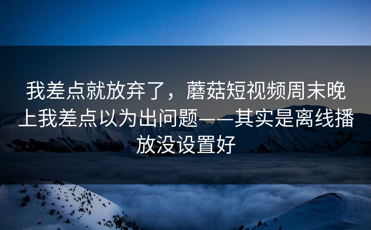 我差点就放弃了，蘑菇短视频周末晚上我差点以为出问题——其实是离线播放没设置好-第1张图片-蘑菇视频电脑版 - 网页端高清观看神器