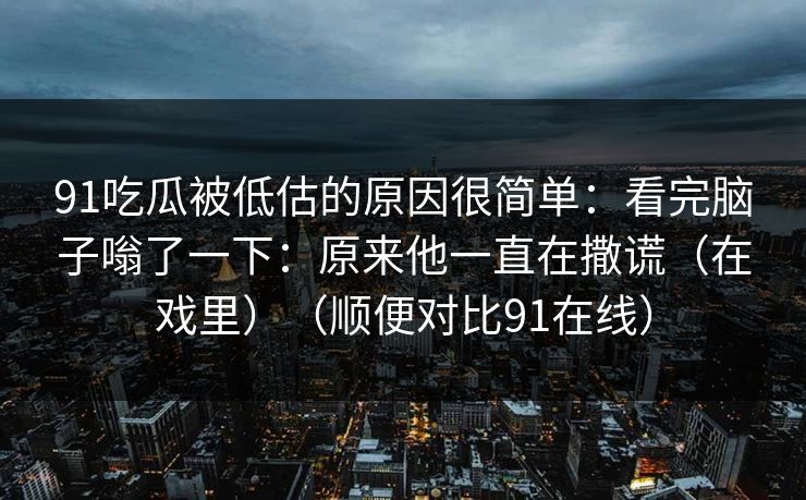 91吃瓜被低估的原因很简单:看完脑子嗡了一下:原来他一直在撒谎(在戏里)(顺便对比91在线) 91吃瓜被低估的原因很简单:看完脑子嗡了一下:原来他一直在撒谎(在戏里)(顺便对比91在线)
