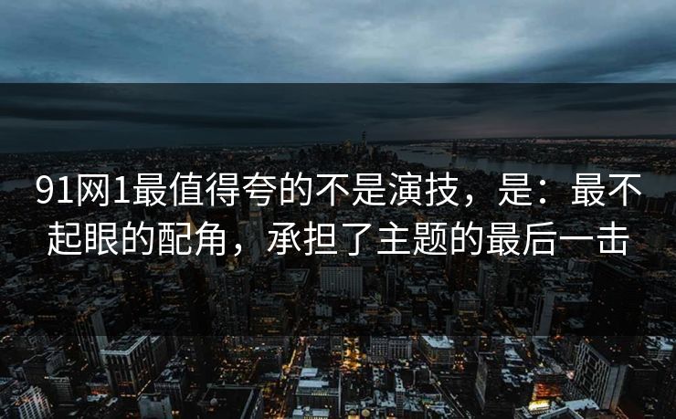 91网1最值得夸的不是演技，是：最不起眼的配角，承担了主题的最后一击