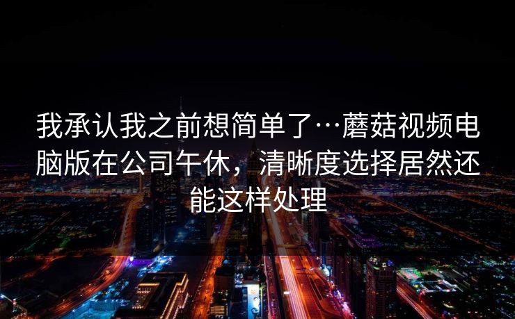 我承认我之前想简单了…蘑菇视频电脑版在公司午休，清晰度选择居然还能这样处理-第1张图片-蘑菇视频电脑版 - 网页端高清观看神器