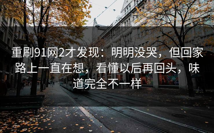 重刷91网2才发现：明明没哭，但回家路上一直在想，看懂以后再回头，味道完全不一样-第1张图片-蘑菇视频电脑版 - 网页端高清观看神器