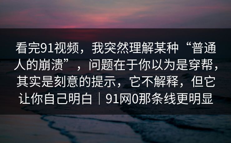 看完91视频，我突然理解某种“普通人的崩溃”，问题在于你以为是穿帮，其实是刻意的提示，它不解释，但它让你自己明白｜91网0那条线更明显-第1张图片-蘑菇视频电脑版 - 网页端高清观看神器