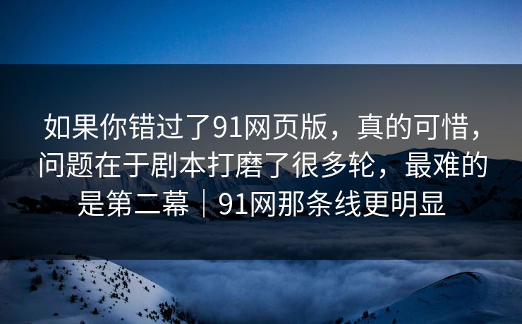 如果你错过了91网页版，真的可惜，问题在于剧本打磨了很多轮，最难的是第二幕｜91网那条线更明显