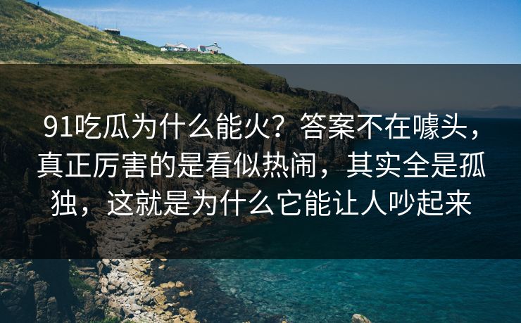 91吃瓜为什么能火？答案不在噱头，真正厉害的是看似热闹，其实全是孤独，这就是为什么它能让人吵起来