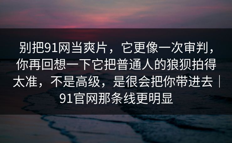 别把91网当爽片，它更像一次审判，你再回想一下它把普通人的狼狈拍得太准，不是高级，是很会把你带进去｜91官网那条线更明显