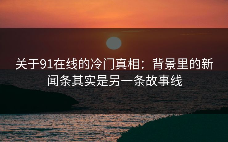 关于91在线的冷门真相：背景里的新闻条其实是另一条故事线
