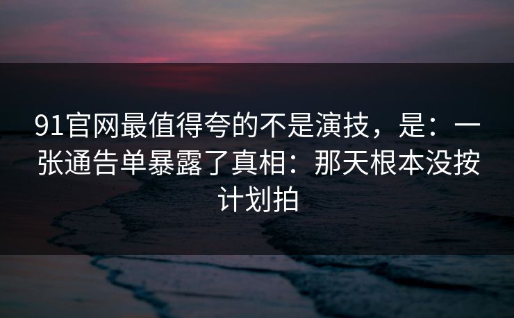 91官网最值得夸的不是演技，是：一张通告单暴露了真相：那天根本没按计划拍