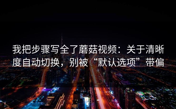 我把步骤写全了蘑菇视频：关于清晰度自动切换，别被“默认选项”带偏