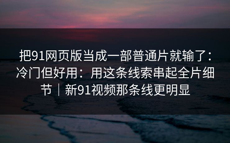 把91网页版当成一部普通片就输了：冷门但好用：用这条线索串起全片细节｜新91视频那条线更明显