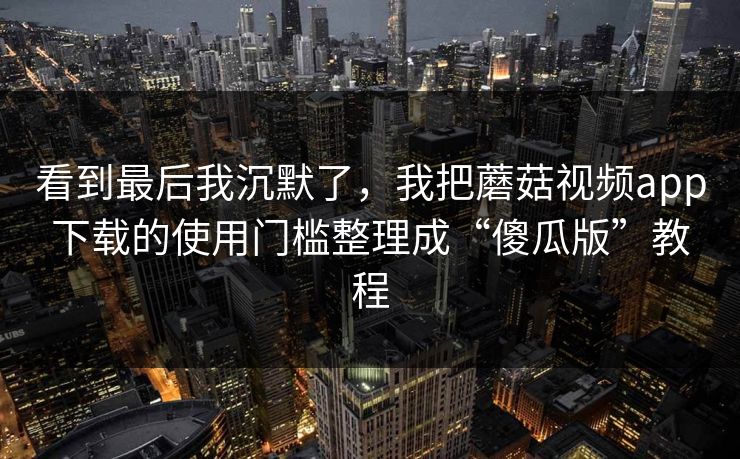 看到最后我沉默了，我把蘑菇视频app下载的使用门槛整理成“傻瓜版”教程