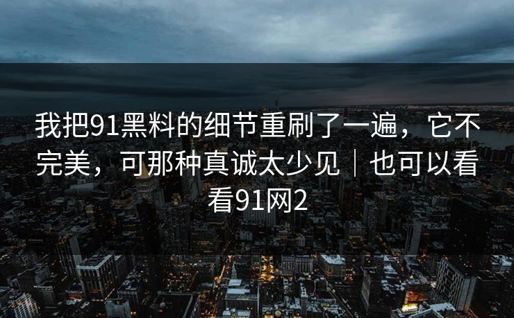 我把91黑料的细节重刷了一遍，它不完美，可那种真诚太少见｜也可以看看91网2