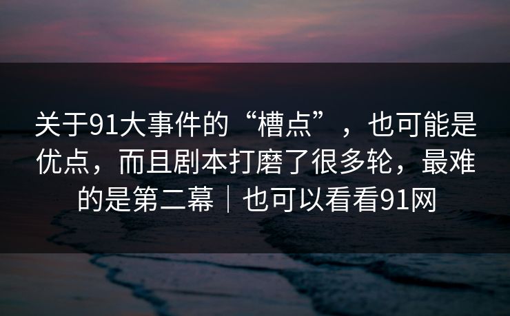 关于91大事件的“槽点”，也可能是优点，而且剧本打磨了很多轮，最难的是第二幕｜也可以看看91网-第1张图片-蘑菇视频电脑版 - 网页端高清观看神器