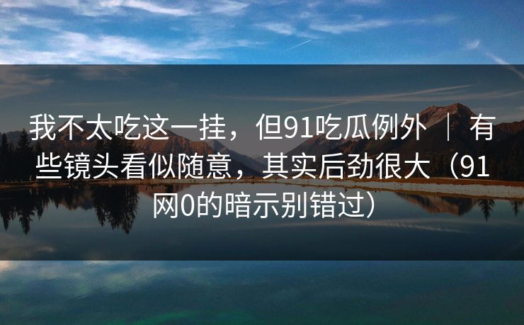 我不太吃这一挂，但91吃瓜例外 ｜ 有些镜头看似随意，其实后劲很大（91网0的暗示别错过）-第1张图片-蘑菇视频电脑版 - 网页端高清观看神器