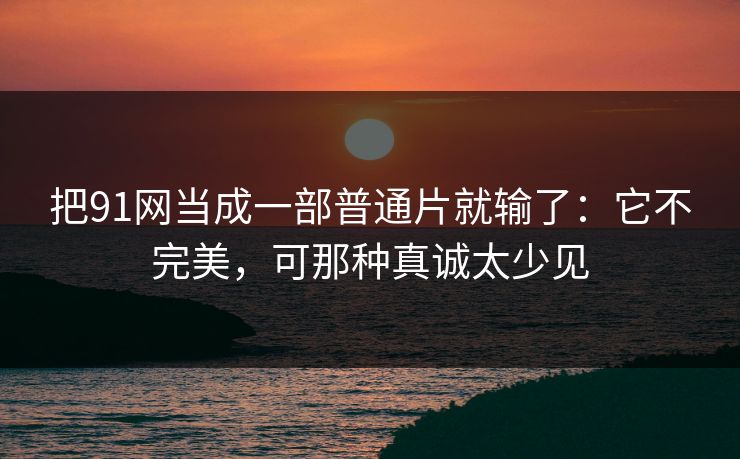 把91网当成一部普通片就输了：它不完美，可那种真诚太少见-第1张图片-蘑菇视频电脑版 - 网页端高清观看神器