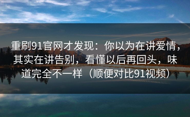 重刷91官网才发现：你以为在讲爱情，其实在讲告别，看懂以后再回头，味道完全不一样（顺便对比91视频）-第1张图片-蘑菇视频电脑版 - 网页端高清观看神器