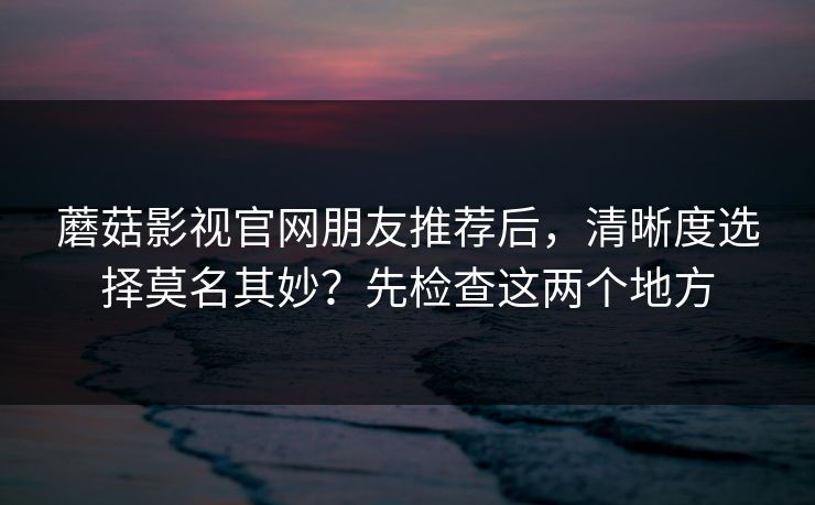 蘑菇影视官网朋友推荐后，清晰度选择莫名其妙？先检查这两个地方