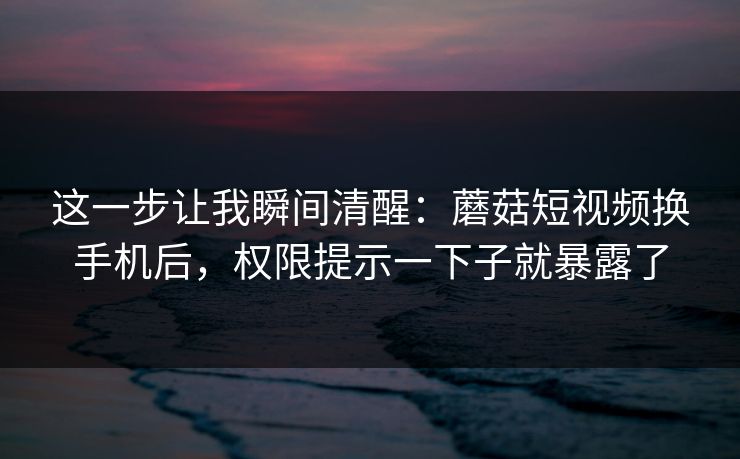 这一步让我瞬间清醒：蘑菇短视频换手机后，权限提示一下子就暴露了