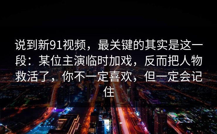 说到新91视频，最关键的其实是这一段：某位主演临时加戏，反而把人物救活了，你不一定喜欢，但一定会记住