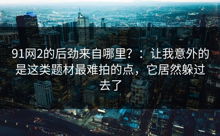 91网2的后劲来自哪里?:让我意外的是这类题材最难拍的点,它居然躲过去了-第1张图片-蘑菇视频电脑版 - 网页端高清观看神器 91网2的后劲来自哪里?:让我意外的是这类题材最难拍的点,它居然躲过去了-第1张图片-蘑菇视频电脑版 - 网页端高清观看神器