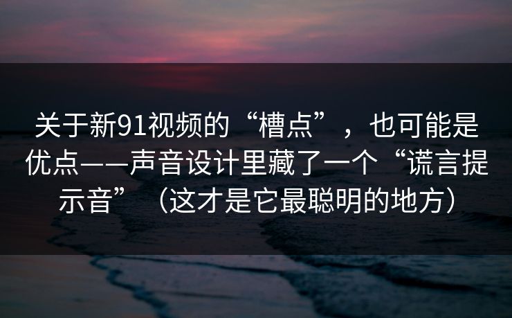 关于新91视频的“槽点”，也可能是优点——声音设计里藏了一个“谎言提示音”（这才是它最聪明的地方）-第1张图片-蘑菇视频电脑版 - 网页端高清观看神器