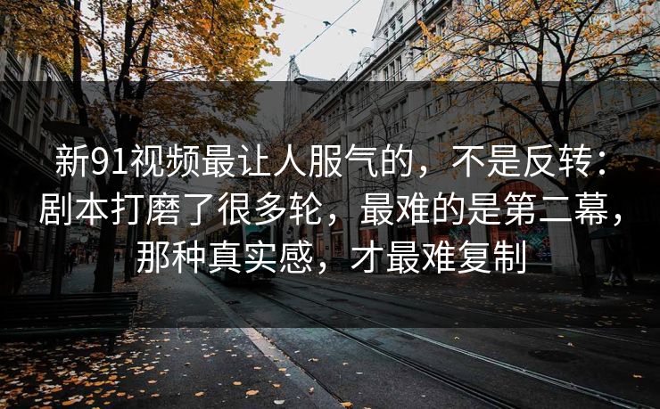 新91视频最让人服气的,不是反转:剧本打磨了很多轮,最难的是第二幕,那种真实感,才最难复制-第1张图片-蘑菇视频电脑版 - 网页端高清观看神器 新91视频最让人服气的,不是反转:剧本打磨了很多轮,最难的是第二幕,那种真实感,才最难复制-第1张图片-蘑菇视频电脑版 - 网页端高清观看神器