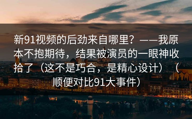 新91视频的后劲来自哪里？——我原本不抱期待，结果被演员的一眼神收拾了（这不是巧合，是精心设计）（顺便对比91大事件）-第1张图片-蘑菇视频电脑版 - 网页端高清观看神器