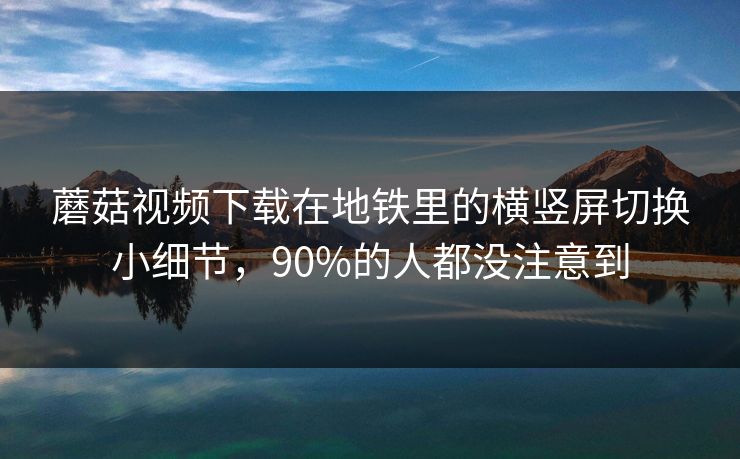 蘑菇视频下载在地铁里的横竖屏切换小细节，90%的人都没注意到-第1张图片-蘑菇视频电脑版 - 网页端高清观看神器