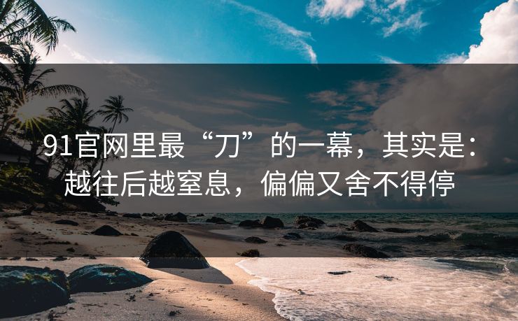 91官网里最“刀”的一幕,其实是:越往后越窒息,偏偏又舍不得停-第1张图片-蘑菇视频电脑版 - 网页端高清观看神器 91官网里最“刀”的一幕,其实是:越往后越窒息,偏偏又舍不得停-第1张图片-蘑菇视频电脑版 - 网页端高清观看神器